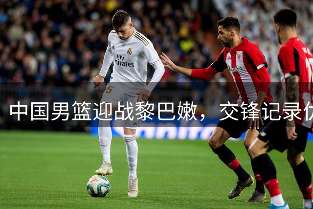 中国男篮迎战黎巴嫩，交锋记录优势明显