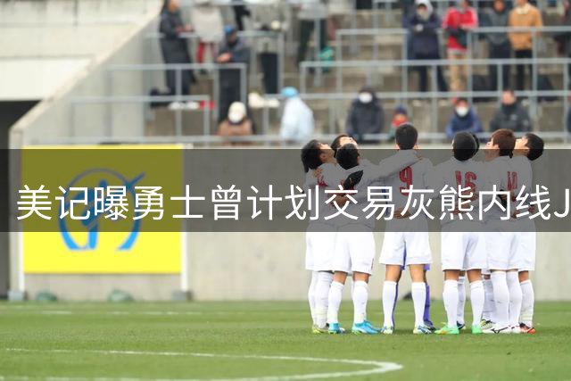 美记曝勇士曾计划交易灰熊内线JJJ 筹码包含库明加与首轮签